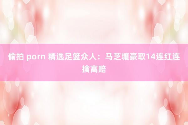 偷拍 porn 精选足篮众人：马芝壤豪取14连红连擒高赔