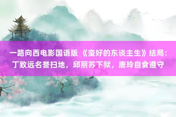 一路向西电影国语版 《蛮好的东谈主生》结局：丁致远名誉扫地，邱丽苏下狱，唐玲自食遵守