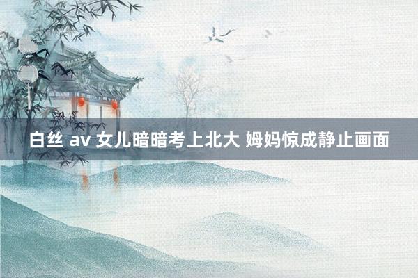 白丝 av 女儿暗暗考上北大 姆妈惊成静止画面