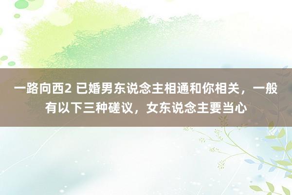 一路向西2 已婚男东说念主相通和你相关，一般有以下三种磋议，女东说念主要当心