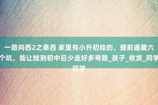一路向西2之泰西 家里有小升初娃的，提前遁藏六个坑，能让娃到初中后少走好多弯路_孩子_收货_同学