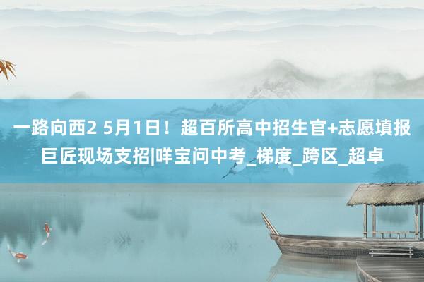 一路向西2 5月1日！超百所高中招生官+志愿填报巨匠现场支招|咩宝问中考_梯度_跨区_超卓