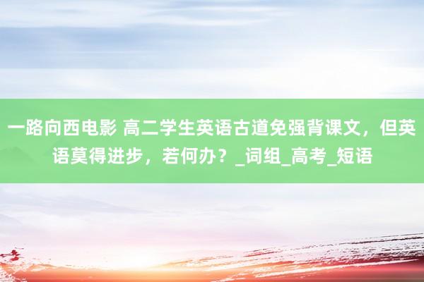 一路向西电影 高二学生英语古道免强背课文，但英语莫得进步，若何办？_词组_高考_短语