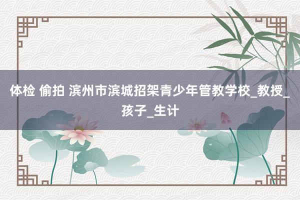 体检 偷拍 滨州市滨城招架青少年管教学校_教授_孩子_生计