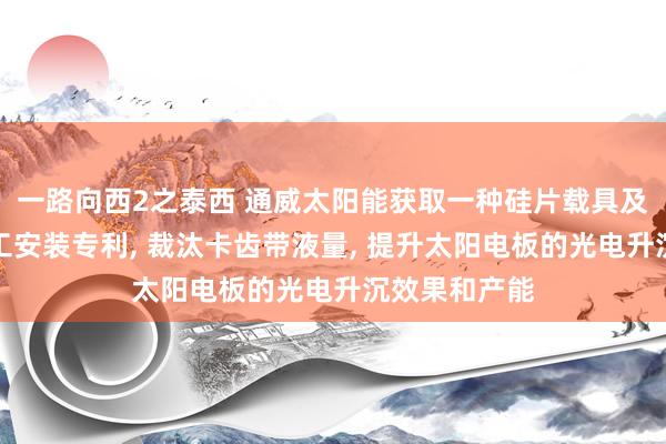 一路向西2之泰西 通威太阳能获取一种硅片载具及硅片湿法加工安装专利, 裁汰卡齿带液量, 提升太阳电板的光电升沉效果和产能