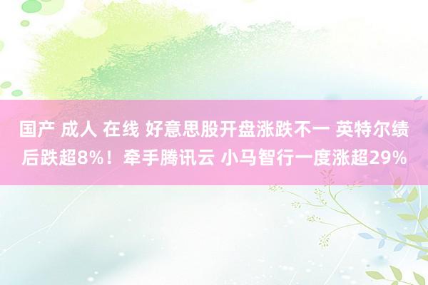 国产 成人 在线 好意思股开盘涨跌不一 英特尔绩后跌超8%！牵手腾讯云 小马智行一度涨超29%