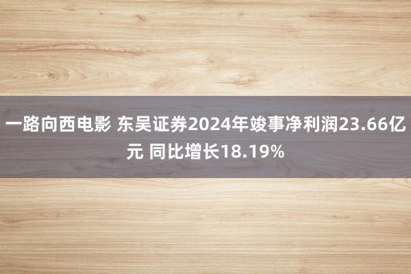 一路向西电影 东吴证券2024年竣事净利润23.66亿元 同比增长18.19%