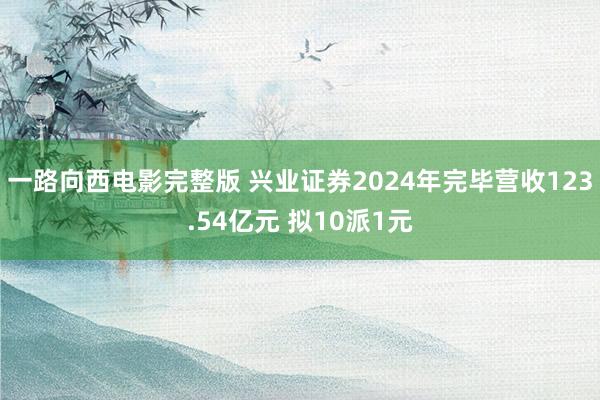 一路向西电影完整版 兴业证券2024年完毕营收123.54亿元 拟10派1元
