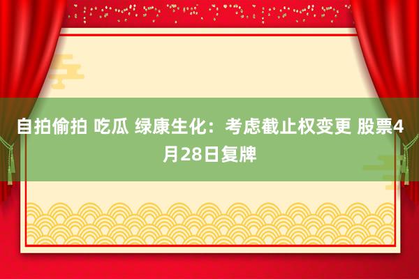 自拍偷拍 吃瓜 绿康生化：考虑截止权变更 股票4月28日复牌