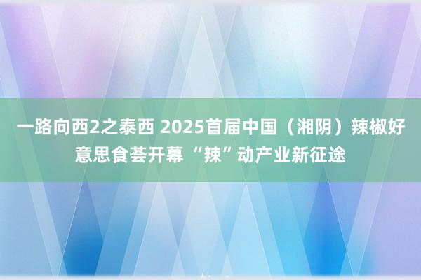 一路向西2之泰西 2025首届中国（湘阴）辣椒好意思食荟开幕 “辣”动产业新征途