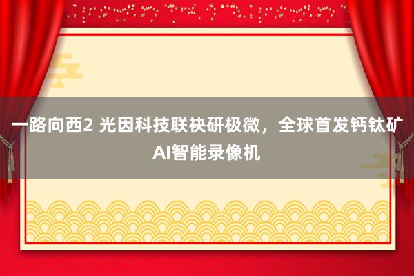 一路向西2 光因科技联袂研极微，全球首发钙钛矿AI智能录像机