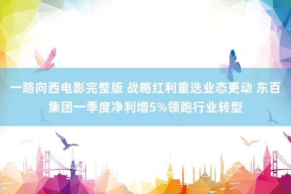 一路向西电影完整版 战略红利重迭业态更动 东百集团一季度净利增5%领跑行业转型