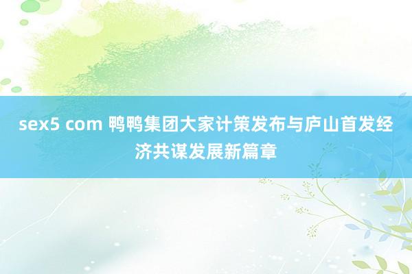 sex5 com 鸭鸭集团大家计策发布与庐山首发经济共谋发展新篇章