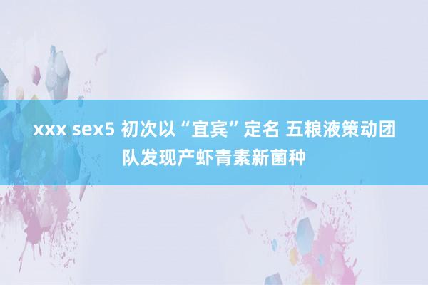 xxx sex5 初次以“宜宾”定名 五粮液策动团队发现产虾青素新菌种