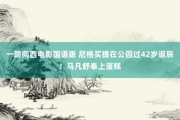 一路向西电影国语版 尼格买提在公园过42岁诞辰！马凡舒奉上蛋糕