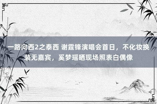 一路向西2之泰西 谢霆锋演唱会首日，不化妆换装无嘉宾，奚梦瑶晒现场照表白偶像