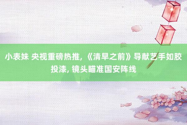小表妹 央视重磅热推， 《清早之前》导献艺手如胶投漆， 镜头瞄准国安阵线
