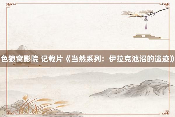 色狼窝影院 记载片《当然系列：伊拉克池沼的遗迹》