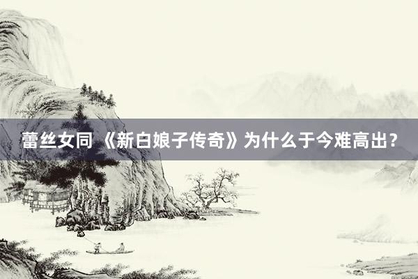 蕾丝女同 《新白娘子传奇》为什么于今难高出？