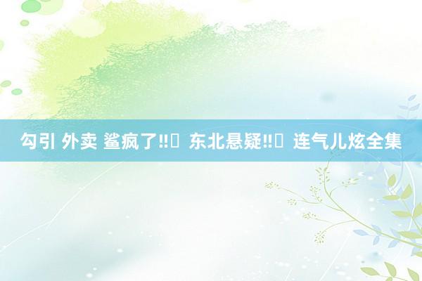 勾引 外卖 鲨疯了‼️东北悬疑‼️连气儿炫全集