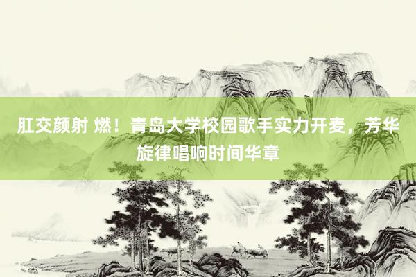 肛交颜射 燃！青岛大学校园歌手实力开麦，芳华旋律唱响时间华章