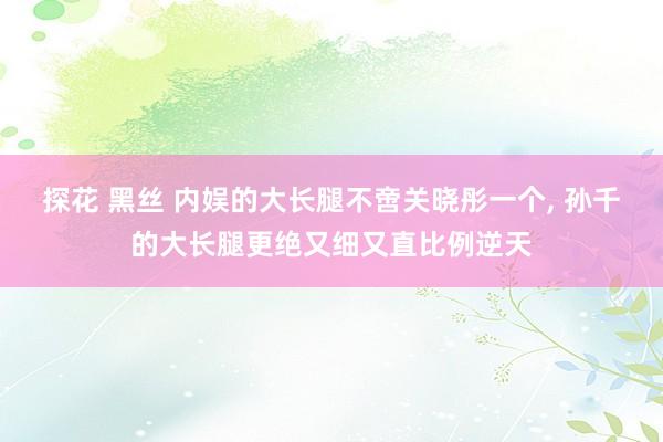 探花 黑丝 内娱的大长腿不啻关晓彤一个， 孙千的大长腿更绝又细又直比例逆天