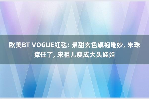 欧美BT VOGUE红毯: 景甜玄色旗袍唯妙， 朱珠撑住了， 宋祖儿瘦成大头娃娃