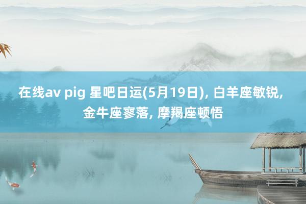 在线av pig 星吧日运(5月19日)， 白羊座敏锐， 金牛座寥落， 摩羯座顿悟