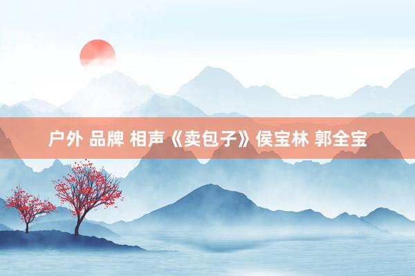 户外 品牌 相声《卖包子》侯宝林 郭全宝