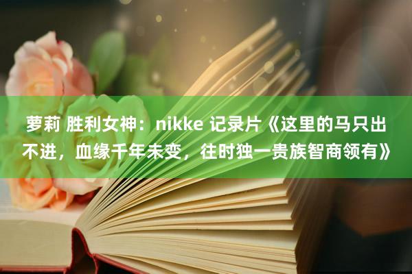 萝莉 胜利女神：nikke 记录片《这里的马只出不进，血缘千年未变，往时独一贵族智商领有》