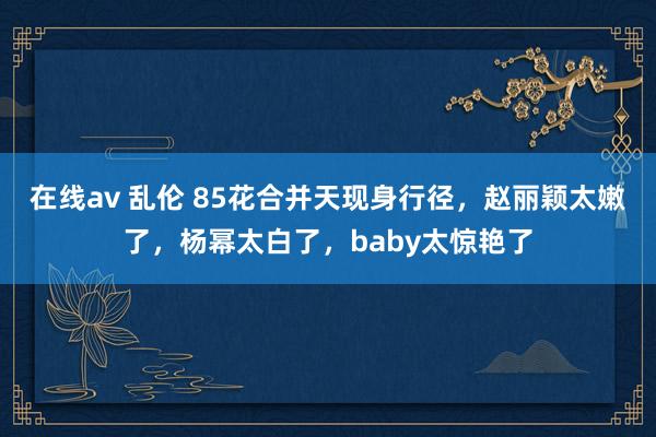 在线av 乱伦 85花合并天现身行径，赵丽颖太嫩了，杨幂太白了，baby太惊艳了