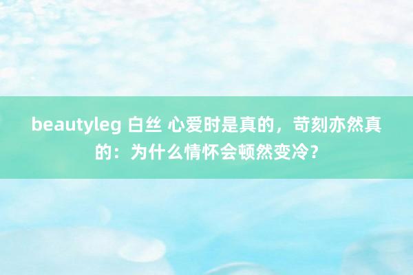 beautyleg 白丝 心爱时是真的，苛刻亦然真的：为什么情怀会顿然变冷？