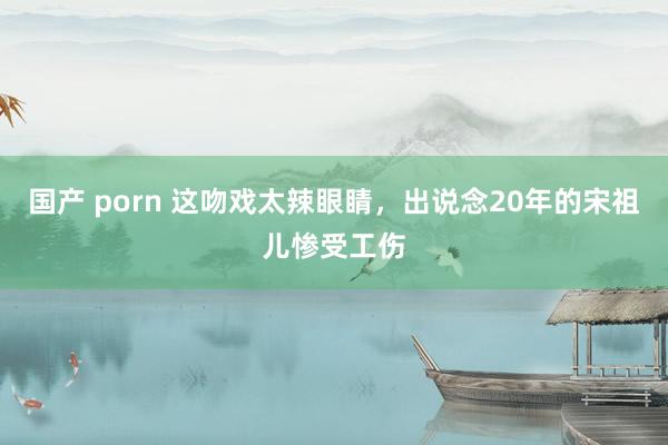 国产 porn 这吻戏太辣眼睛，出说念20年的宋祖儿惨受工伤