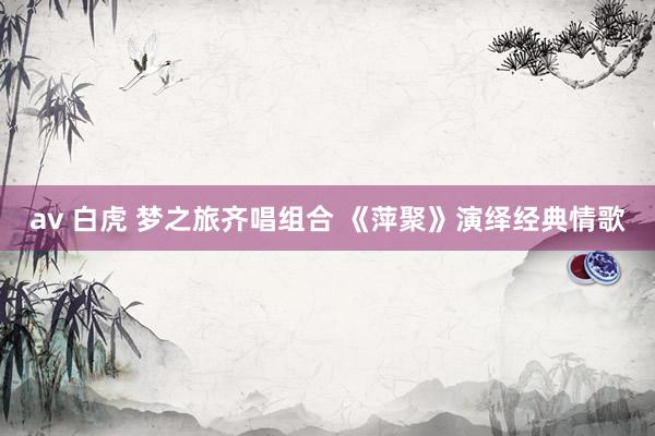 av 白虎 梦之旅齐唱组合 《萍聚》演绎经典情歌