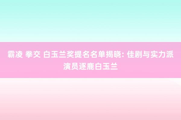 霸凌 拳交 白玉兰奖提名名单揭晓: 佳剧与实力派演员逐鹿白玉兰