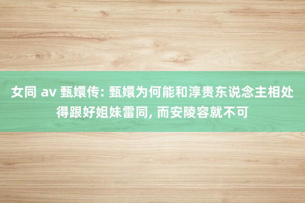 女同 av 甄嬛传: 甄嬛为何能和淳贵东说念主相处得跟好姐妹雷同， 而安陵容就不可