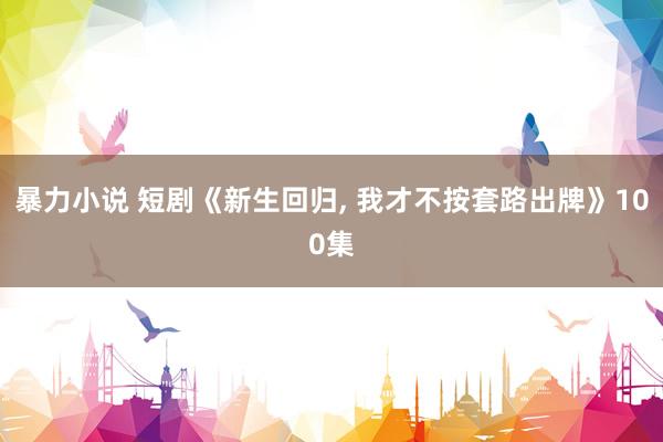暴力小说 短剧《新生回归， 我才不按套路出牌》100集