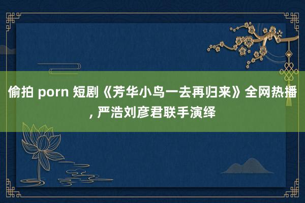 偷拍 porn 短剧《芳华小鸟一去再归来》全网热播， 严浩刘彦君联手演绎