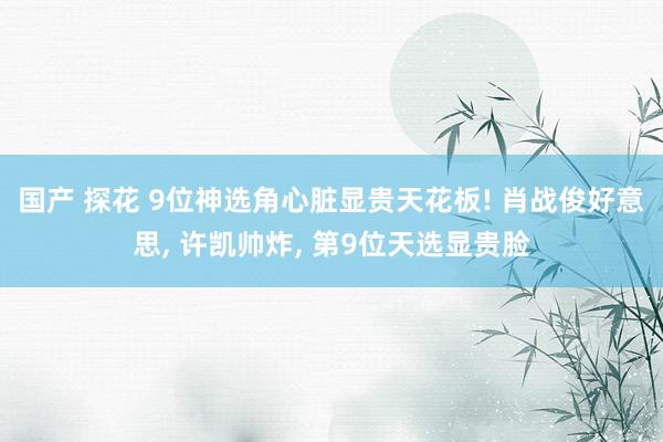 国产 探花 9位神选角心脏显贵天花板! 肖战俊好意思， 许凯帅炸， 第9位天选显贵脸