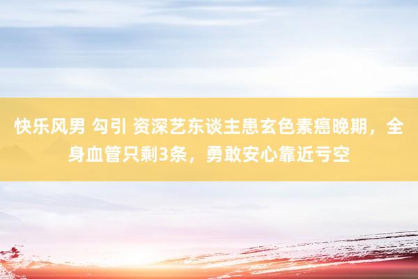 快乐风男 勾引 资深艺东谈主患玄色素癌晚期，全身血管只剩3条，勇敢安心靠近亏空