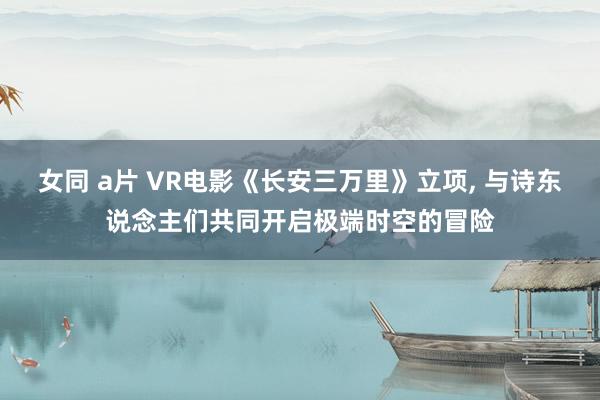 女同 a片 VR电影《长安三万里》立项， 与诗东说念主们共同开启极端时空的冒险