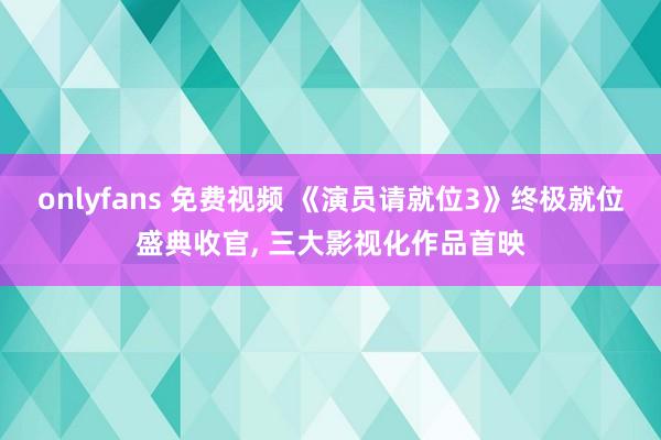 onlyfans 免费视频 《演员请就位3》终极就位盛典收官， 三大影视化作品首映