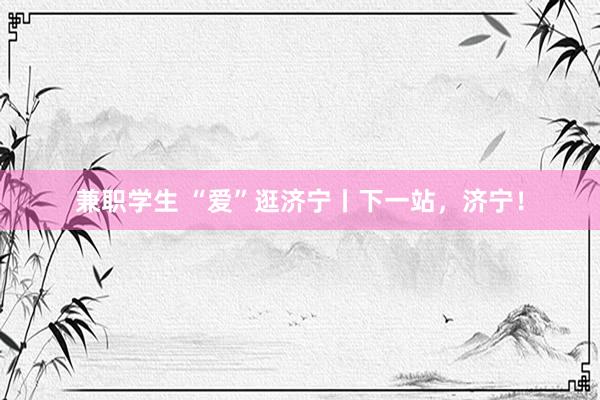 兼职学生 “爱”逛济宁丨下一站，济宁！