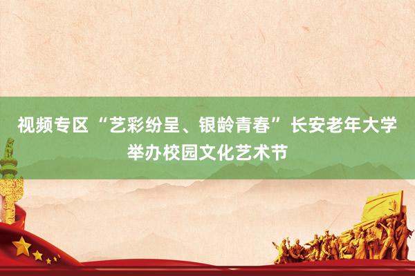 视频专区 “艺彩纷呈、银龄青春” 长安老年大学举办校园文化艺术节